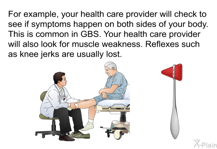 For example, your health care provider will check to see if symptoms happen on both sides of your body. This is common in GBS. Your health care provider will also look for muscle weakness. Reflexes such as knee jerks are usually lost.