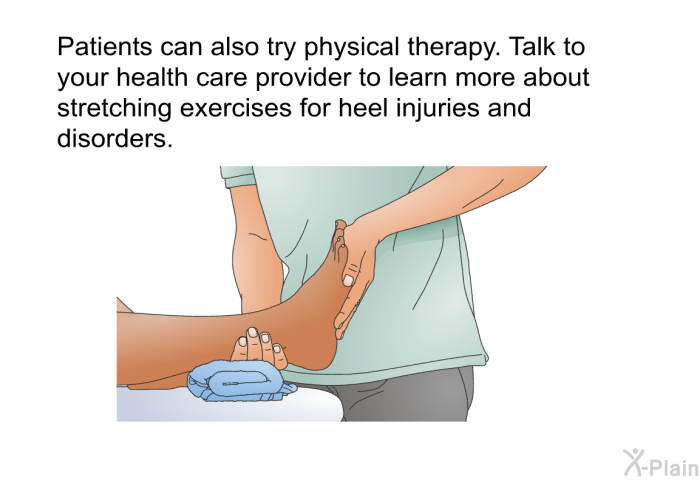 Patients can also try physical therapy. Talk to your health care provider to learn more about stretching exercises for heel injuries and disorders.