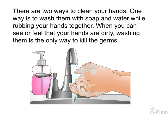 There are two ways to clean your hands. One way is to wash them with soap and water while rubbing your hands together. When you can see or feel that your hands are dirty, washing them is the only way to kill the germs.