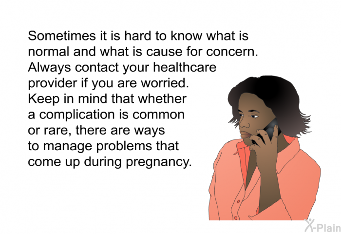 Sometimes it is hard to know what is normal and what is cause for concern. Always contact your healthcare provider if you are worried. Keep in mind that whether a complication is common or rare, there are ways to manage problems that come up during pregnancy.