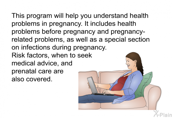 This health information will help you understand health problems in pregnancy. It includes health problems before pregnancy and pregnancy-related problems. Risk factors, when to seek medical advice, and prenatal care are also covered.