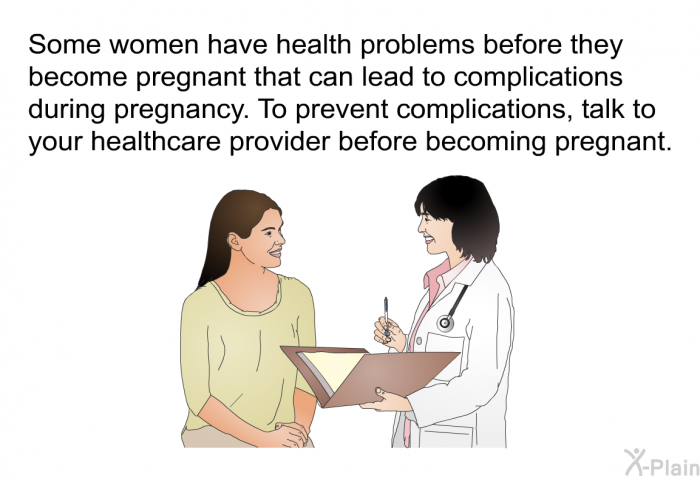 Some women have health problems before they become pregnant that can lead to complications during pregnancy. To prevent complications, talk to your healthcare provider before becoming pregnant.