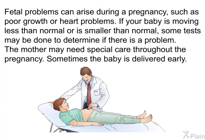 Fetal problems can arise during a pregnancy, such as poor growth or heart problems. If your baby is moving less than normal or is smaller than normal, some tests may be done to determine if there is a problem. The mother may need special care throughout the pregnancy. Sometimes the baby is delivered early.