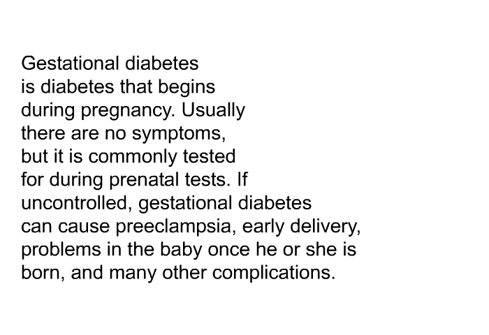 Gestational diabetes is diabetes that begins during pregnancy. Usually there are no symptoms, but it is commonly tested for during prenatal tests. If uncontrolled, gestational diabetes can cause preeclampsia, early delivery, problems in the baby once he or she is born, and many other complications.