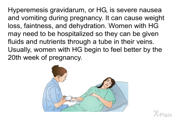 Hyperemesis gravidarum, or HG, is severe nausea and vomiting during pregnancy. It can cause weight loss, faintness, and dehydration. Women with HG may need to be hospitalized so they can be given fluids and nutrients through a tube in their veins. Usually, women with HG begin to feel better by the 20th week of pregnancy.