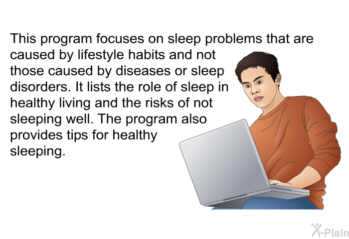 This health information focuses on sleep problems that are caused by lifestyle habits and not those caused by diseases or sleep disorders. It lists the role of sleep in healthy living and the risks of not sleeping well. The information also provides tips for healthy sleeping.