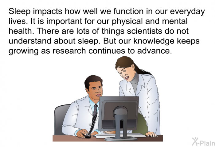 Sleep impacts how well we function in our everyday lives. It is important for our physical and mental health. There are lots of things scientists do not understand about sleep. But our knowledge keeps growing as research continues to advance.