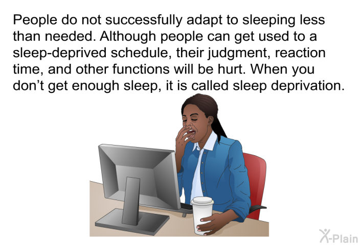 People do not successfully adapt to sleeping less than needed. Although people can get used to a sleep-deprived schedule, their judgment, reaction time, and other functions will be hurt. When you don't get enough sleep, it is called sleep deprivation.