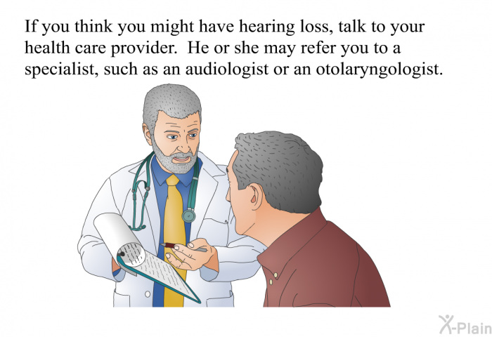 If you think you might have hearing loss, talk to your health care provider. He or she may refer you to a specialist, such as an audiologist or an otolaryngologist.