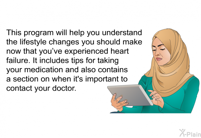 This health information will help you understand the lifestyle changes you should make now that you've experienced heart failure. It includes tips for taking your medication and also contains a section on when it's important to contact your doctor.