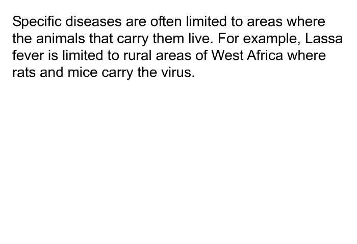 Specific diseases are often limited to areas where the animals that carry them live. For example, Lassa fever is limited to rural areas of West Africa where rats and mice carry the virus.
