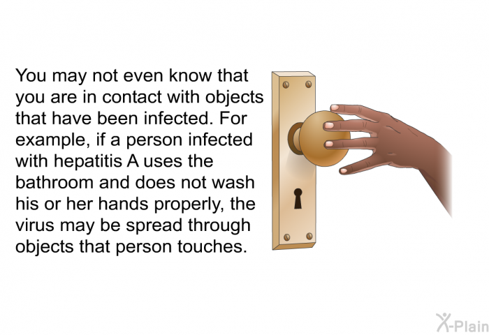 You may not even know that you are in contact with objects that have been infected. For example, if a person infected with hepatitis A uses the bathroom and does not wash his or her hands properly, the virus may be spread through objects that person touches.
