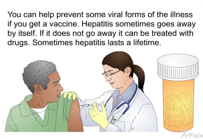 You can help prevent some viral forms of the illness if you get a vaccine. Hepatitis sometimes goes away by itself. If it does not go away it can be treated with drugs. Sometimes hepatitis lasts a lifetime.