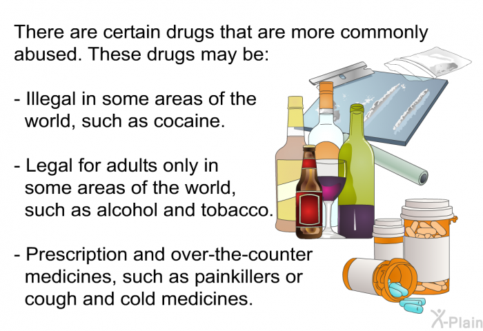 There are certain drugs that are more commonly abused. These drugs may be:  <LI VALUE=0>Illegal in some areas of the world, such as cocaine. Legal for adults only in some areas of the world, such as alcohol and tobacco. Prescription and over-the-counter medicines, such as painkillers or cough and cold medicines.
