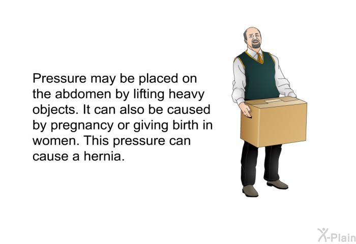 Pressure may be placed on the abdomen by lifting heavy objects. It can also be caused by pregnancy or giving birth in women. This pressure can cause a hernia.
