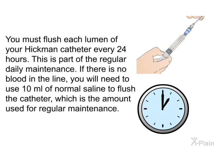 You must flush each lumen of your Hickman catheter every 24 hours. This is part of the regular daily maintenance. If there is no blood in the line, you will need to use 10 ml of normal saline to flush the catheter, which is the amount used for regular maintenance.