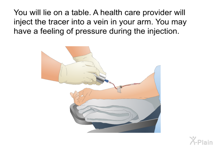 You will lie on a table. A health care provider will inject the tracer into a vein in your arm. You may have a feeling of pressure during the injection.