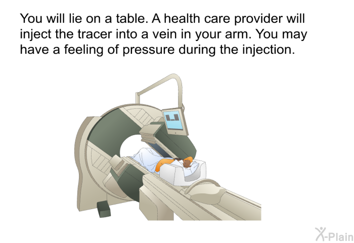 You will lie on a table. A health care provider will inject the tracer into a vein in your arm. You may have a feeling of pressure during the injection.