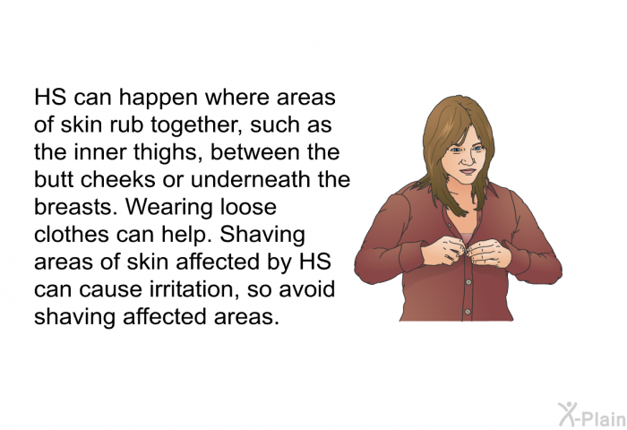 HS can happen where areas of skin rub together, such as the inner thighs, between the butt cheeks or underneath the breasts. Wearing loose clothes can help. Shaving areas of skin affected by HS can cause irritation, so avoid shaving affected areas.
