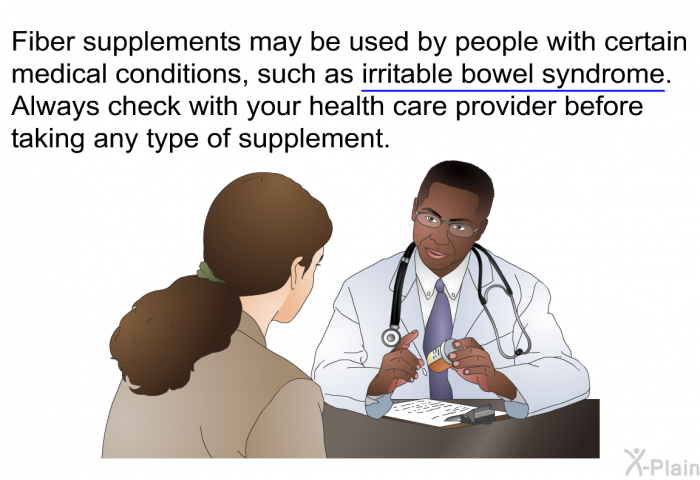 Fiber supplements may be used by people with certain medical conditions, such as irritable bowel syndrome. Always check with your health care provider before taking any type of supplement.