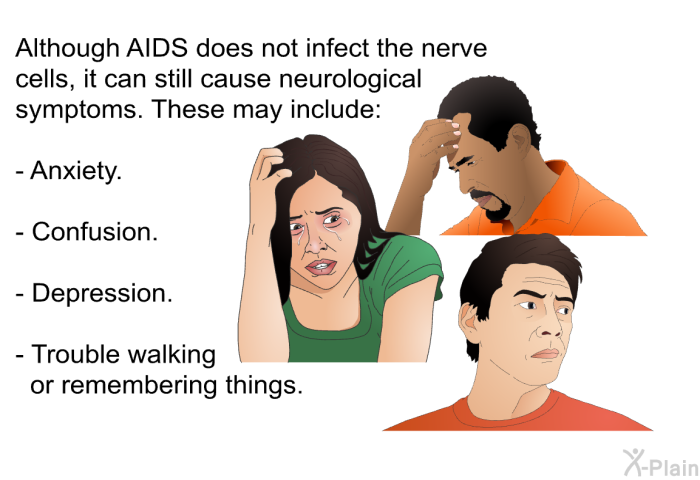 Although AIDS does not infect the nerve cells, it can still cause neurological symptoms. These may include:  Anxiety. Confusion. Depression. Trouble walking or remembering things.