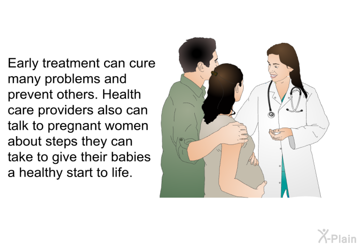 Early treatment can cure many problems and prevent others. Health care providers also can talk to pregnant women about steps they can take to give their babies a healthy start to life.