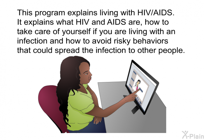 This health information explains living with HIV/AIDS. It explains what HIV and AIDS are, how to take care of yourself if you are living with an infection and how to avoid risky behaviors that could spread the infection to other people.