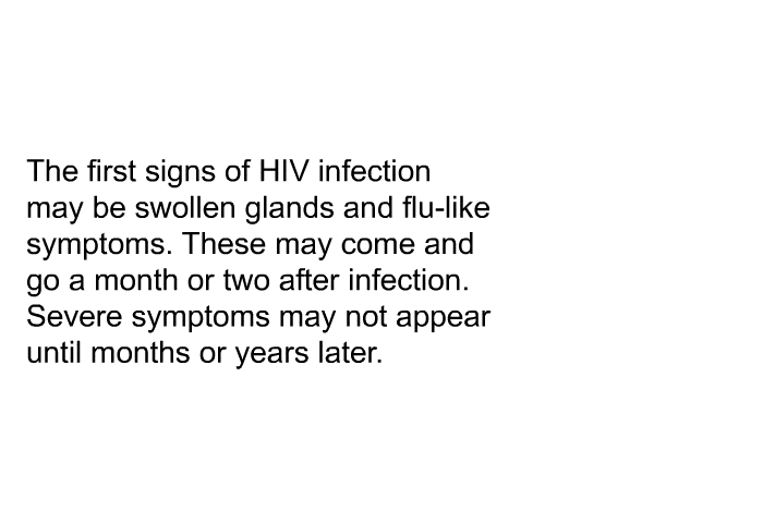The first signs of HIV infection may be swollen glands and flu-like symptoms. These may come and go a month or two after infection. Severe symptoms may not appear until months or years later.