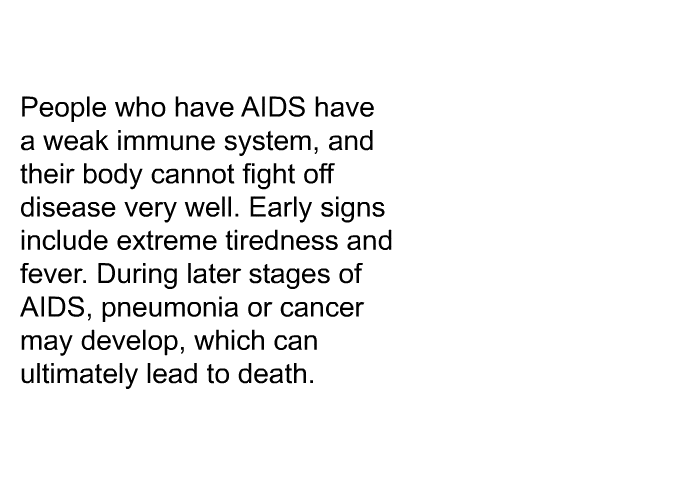 People who have AIDS have a weak immune system, and their body cannot fight off disease very well. Early signs include extreme tiredness and fever. During later stages of AIDS, pneumonia or cancer may develop, which can ultimately lead to death.