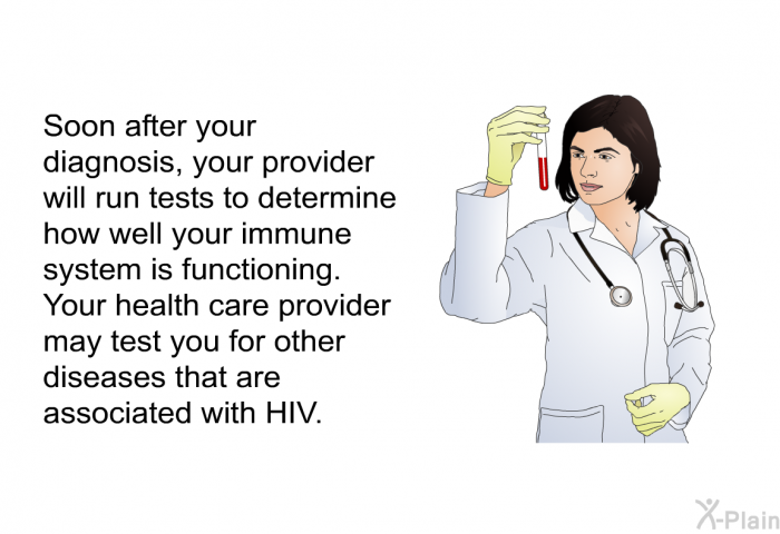 Soon after your diagnosis, your provider will run tests to determine how well your immune system is functioning. Your health care provider may test you for other diseases that are associated with HIV.