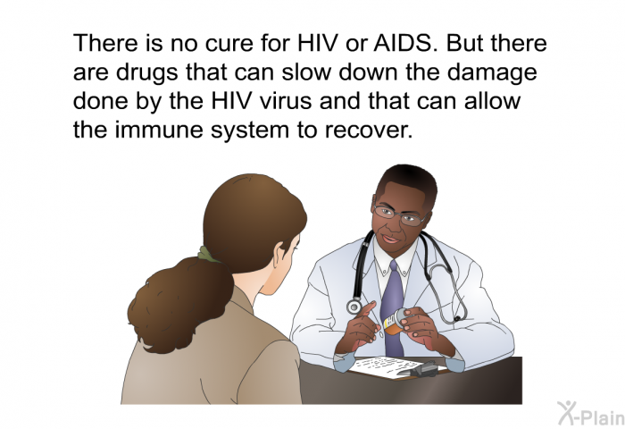 There is no cure for HIV or AIDS. But there are drugs that can slow down the damage done by the HIV virus and that can allow the immune system to recover.