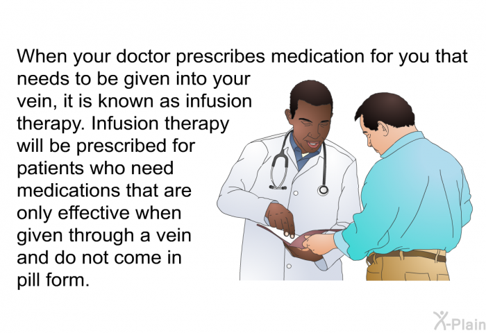When your doctor prescribes medication for you that needs to be given into your vein, it is known as infusion therapy. Infusion therapy will be prescribed for patients who need medications that are only effective when given through a vein and do not come in pill form.