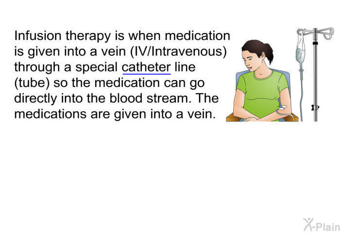 Infusion therapy is when medication is given into a vein (IV/Intravenous) through a special catheter line (tube) so the medication can go directly into the blood stream. The medications are given into a vein.
