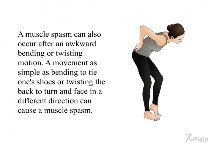 A muscle spasm can also occur after an awkward bending or twisting motion. A movement as simple as bending to tie one's shoes or twisting the back to turn and face in a different direction can cause a muscle spasm.