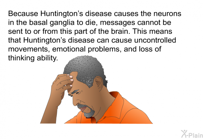 Because Huntington's disease causes the neurons in the basal ganglia to die, messages cannot be sent to or from this part of the brain. This means that Huntington's disease can cause uncontrolled movements, emotional problems, and loss of thinking ability.