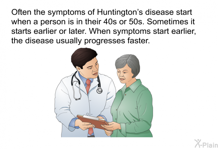 Often the symptoms of Huntington's disease start when a person is in their 40s or 50s. Sometimes it starts earlier or later. When symptoms start earlier, the disease usually progresses faster.