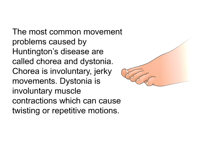 The most common movement problems caused by Huntington's disease are called chorea and dystonia. Chorea is involuntary, jerky movements. Dystonia is involuntary muscle contractions which can cause twisting or repetitive motions.