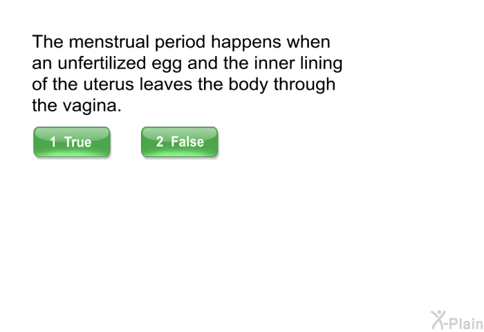 The menstrual period happens when an unfertilized egg and the inner lining of the uterus leaves the body through the vagina.