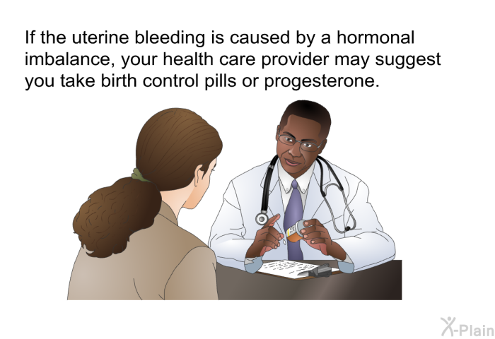 If the uterine bleeding is caused by a hormonal imbalance, your health care provider may suggest you take birth control pills or progesterone.