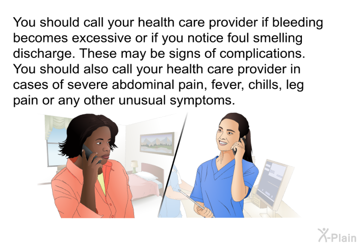 You should call your health care provider if bleeding becomes excessive or if you notice foul smelling discharge. These may be signs of complications. You should also call your health care provider in cases of severe abdominal pain, fever, chills, leg pain or any other unusual symptoms.