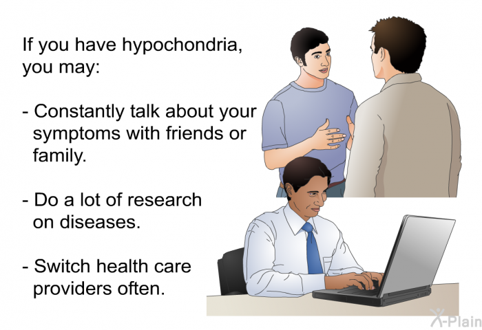If you have hypochondria, you may:  Constantly talk about your symptoms with friends or family. Do a lot of research on diseases. Switch health care providers often.