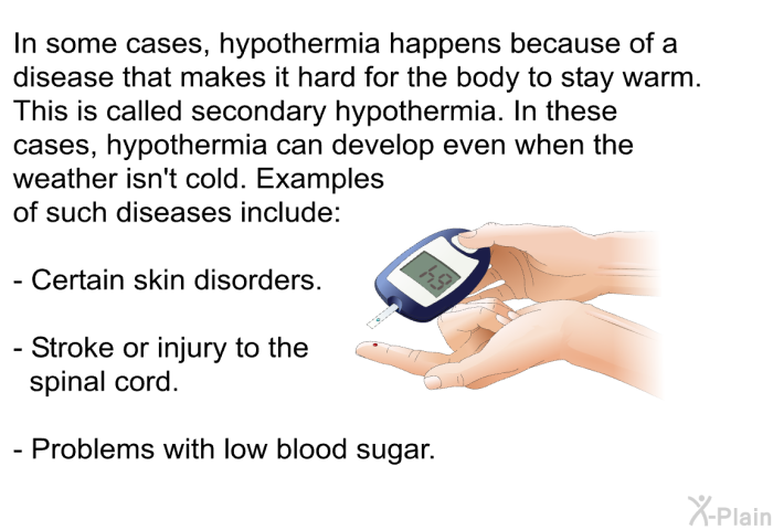 In some cases, hypothermia happens because of a disease that makes it hard for the body to stay warm. This is called secondary hypothermia. In these cases, hypothermia can develop even when the weather isn't cold. Examples of such diseases include:  Certain skin disorders. Stroke or injury to the spinal cord. Problems with low blood sugar.