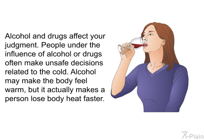 Alcohol and drugs affect your judgment. People under the influence of alcohol or drugs often make unsafe decisions related to the cold. Alcohol may make the body feel warm, but it actually makes a person lose body heat faster.