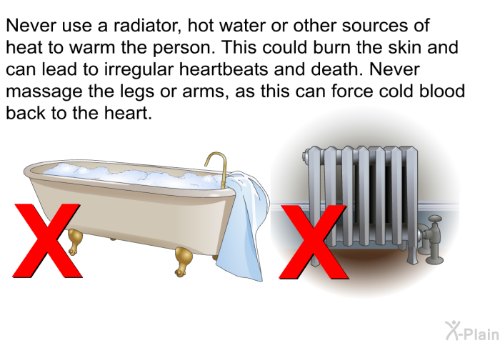 Never use a radiator, hot water or other sources of heat to warm the person. This could burn the skin and can lead to irregular heartbeats and death. Never massage the legs or arms, as this can force cold blood back to the heart.