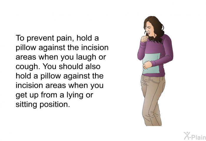 To prevent pain, hold a pillow against the incision areas when you laugh or cough. You should also hold a pillow against the incision areas when you get up from a lying or sitting position.