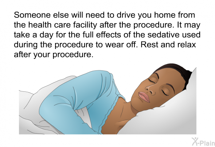 Someone else will need to drive you home from the health care facility after the procedure. It may take a day for the full effects of the sedative used during the procedure to wear off. Rest and relax after your procedure.