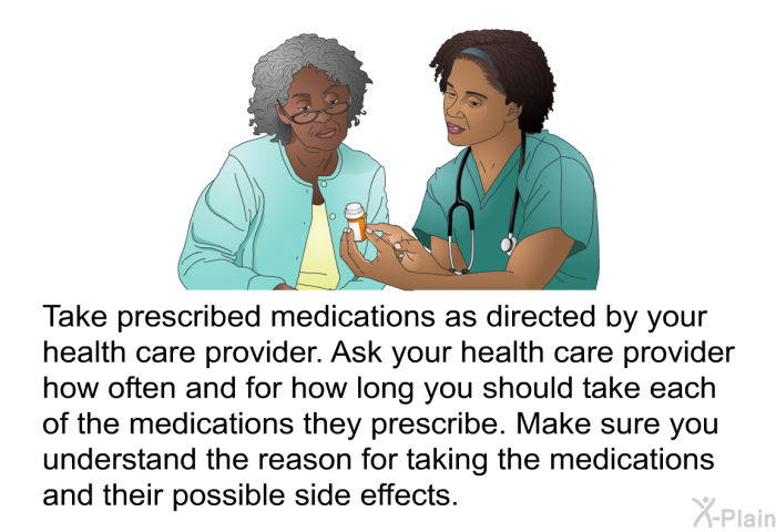 Take prescribed medications as directed by your health care provider. Ask your health care provider how often and for how long you should take each of the medications they prescribe. Make sure you understand the reason for taking the medications and their possible side effects.
