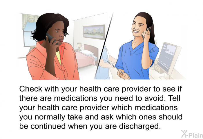 Check with your health care provider to see if there are medications you need to avoid. Tell your health care provider which medications you normally take and ask which ones should be continued when you are discharged.