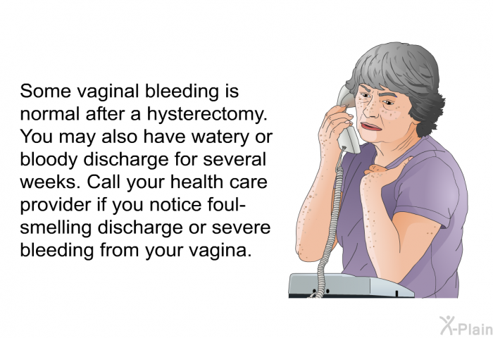 Some vaginal bleeding is normal after a hysterectomy. You may also have watery or bloody discharge for several weeks. Call your health care provider if you notice foul-smelling discharge or severe bleeding from your vagina.