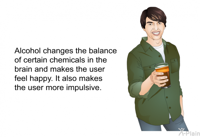 Alcohol changes the balance of certain chemicals in the brain and makes the user feel happy. It also makes the user more impulsive.